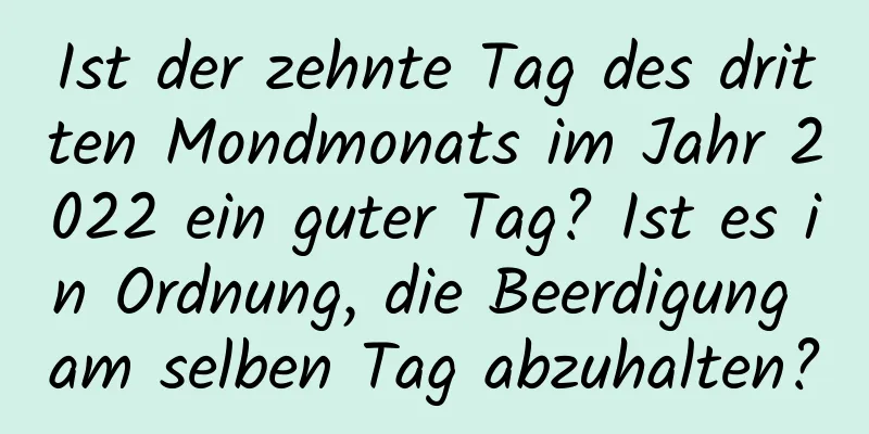 Ist der zehnte Tag des dritten Mondmonats im Jahr 2022 ein guter Tag? Ist es in Ordnung, die Beerdigung am selben Tag abzuhalten?