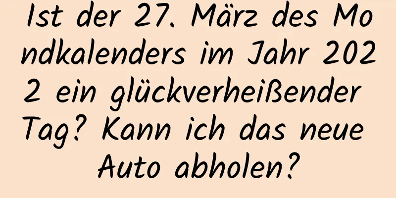 Ist der 27. März des Mondkalenders im Jahr 2022 ein glückverheißender Tag? Kann ich das neue Auto abholen?