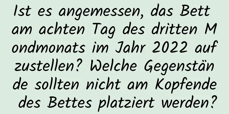 Ist es angemessen, das Bett am achten Tag des dritten Mondmonats im Jahr 2022 aufzustellen? Welche Gegenstände sollten nicht am Kopfende des Bettes platziert werden?