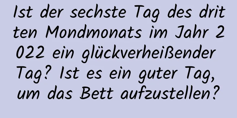 Ist der sechste Tag des dritten Mondmonats im Jahr 2022 ein glückverheißender Tag? Ist es ein guter Tag, um das Bett aufzustellen?