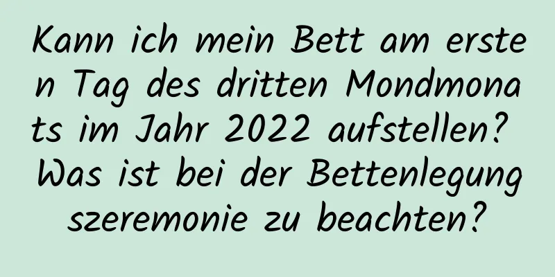 Kann ich mein Bett am ersten Tag des dritten Mondmonats im Jahr 2022 aufstellen? Was ist bei der Bettenlegungszeremonie zu beachten?