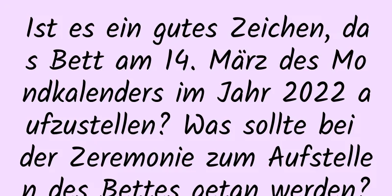 Ist es ein gutes Zeichen, das Bett am 14. März des Mondkalenders im Jahr 2022 aufzustellen? Was sollte bei der Zeremonie zum Aufstellen des Bettes getan werden?