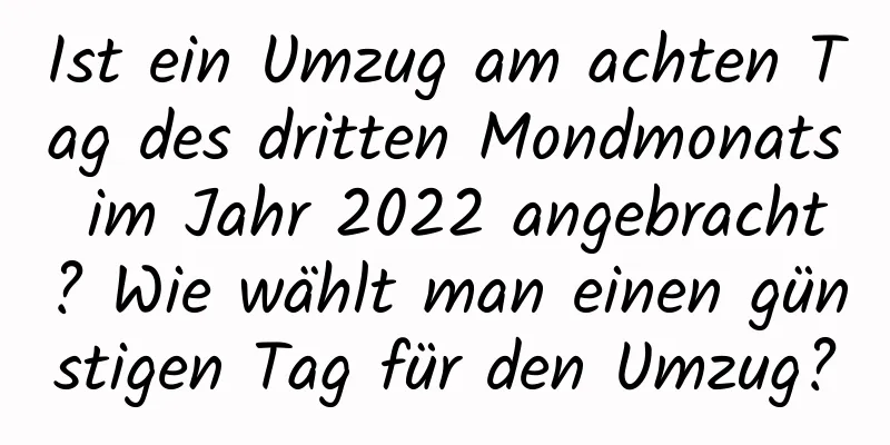 Ist ein Umzug am achten Tag des dritten Mondmonats im Jahr 2022 angebracht? Wie wählt man einen günstigen Tag für den Umzug?