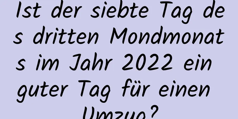 Ist der siebte Tag des dritten Mondmonats im Jahr 2022 ein guter Tag für einen Umzug?