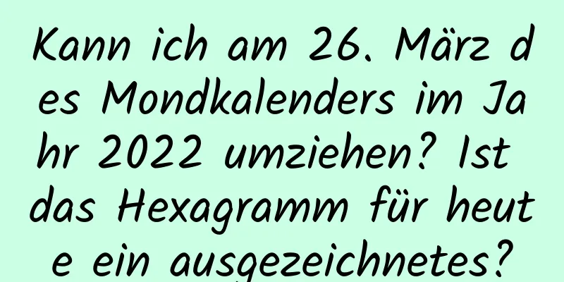 Kann ich am 26. März des Mondkalenders im Jahr 2022 umziehen? Ist das Hexagramm für heute ein ausgezeichnetes?