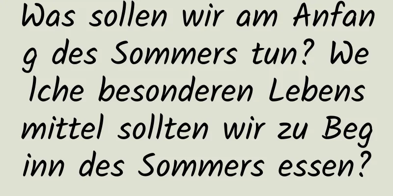 Was sollen wir am Anfang des Sommers tun? Welche besonderen Lebensmittel sollten wir zu Beginn des Sommers essen?