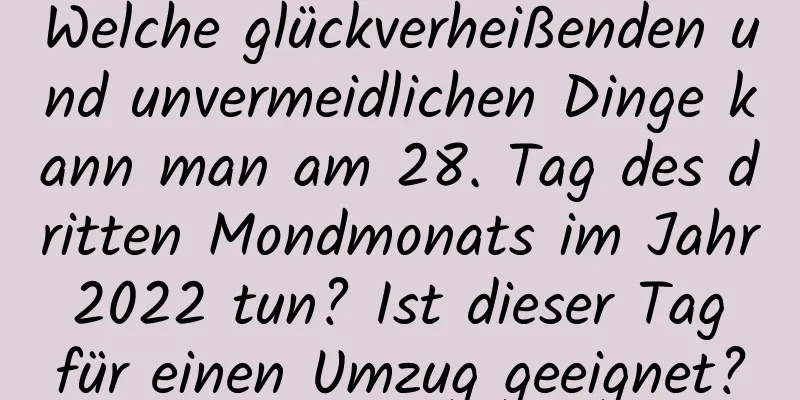 Welche glückverheißenden und unvermeidlichen Dinge kann man am 28. Tag des dritten Mondmonats im Jahr 2022 tun? Ist dieser Tag für einen Umzug geeignet?