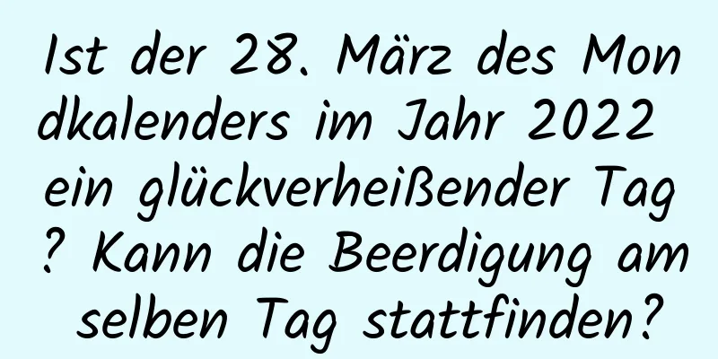 Ist der 28. März des Mondkalenders im Jahr 2022 ein glückverheißender Tag? Kann die Beerdigung am selben Tag stattfinden?