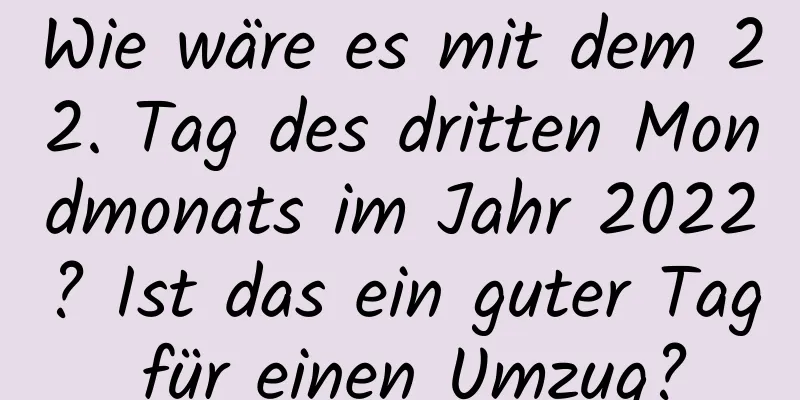 Wie wäre es mit dem 22. Tag des dritten Mondmonats im Jahr 2022? Ist das ein guter Tag für einen Umzug?