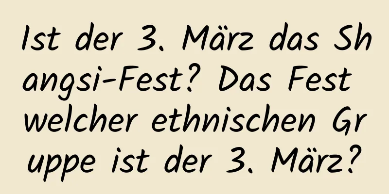 Ist der 3. März das Shangsi-Fest? Das Fest welcher ethnischen Gruppe ist der 3. März?