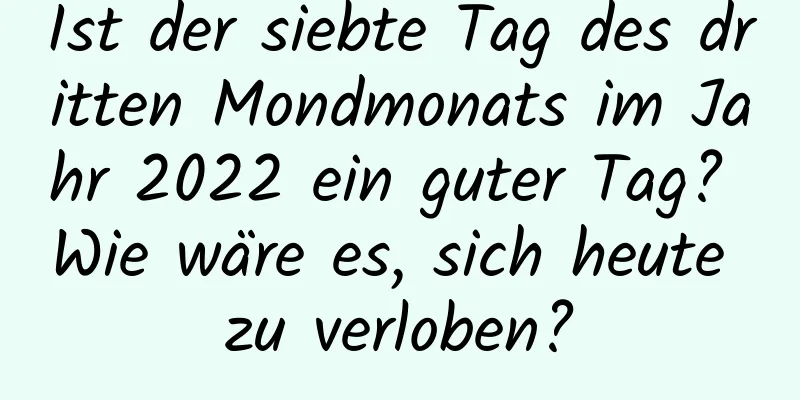 Ist der siebte Tag des dritten Mondmonats im Jahr 2022 ein guter Tag? Wie wäre es, sich heute zu verloben?