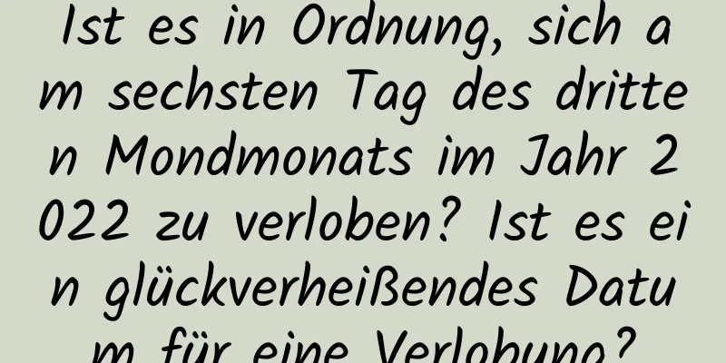 Ist es in Ordnung, sich am sechsten Tag des dritten Mondmonats im Jahr 2022 zu verloben? Ist es ein glückverheißendes Datum für eine Verlobung?