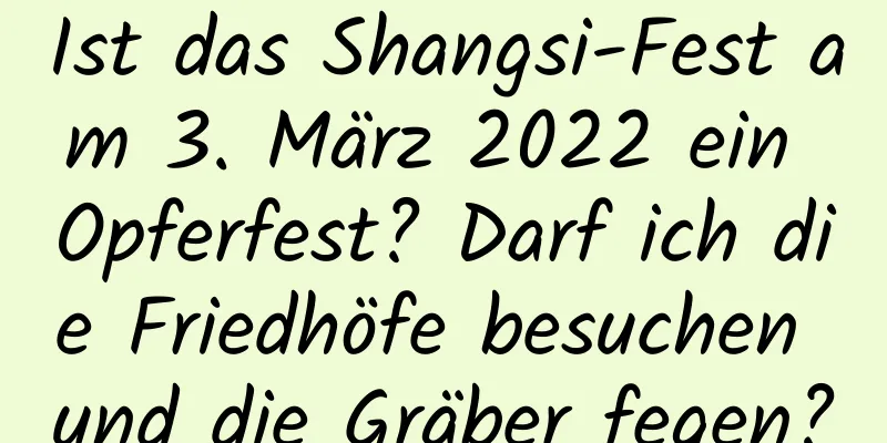 Ist das Shangsi-Fest am 3. März 2022 ein Opferfest? Darf ich die Friedhöfe besuchen und die Gräber fegen?