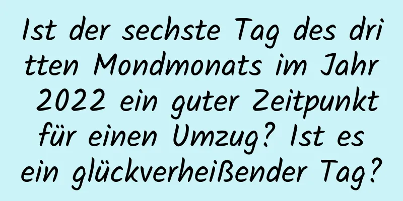 Ist der sechste Tag des dritten Mondmonats im Jahr 2022 ein guter Zeitpunkt für einen Umzug? Ist es ein glückverheißender Tag?