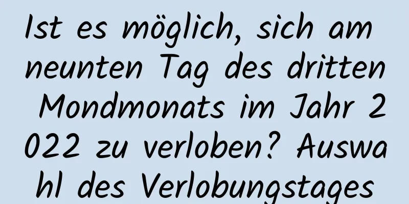 Ist es möglich, sich am neunten Tag des dritten Mondmonats im Jahr 2022 zu verloben? Auswahl des Verlobungstages