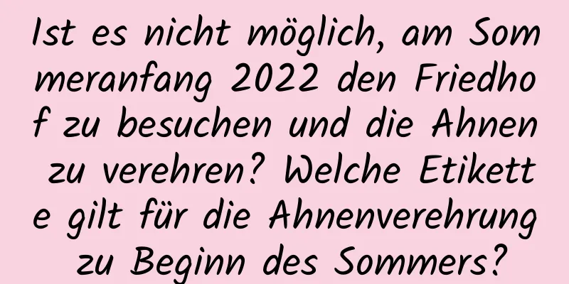 Ist es nicht möglich, am Sommeranfang 2022 den Friedhof zu besuchen und die Ahnen zu verehren? Welche Etikette gilt für die Ahnenverehrung zu Beginn des Sommers?