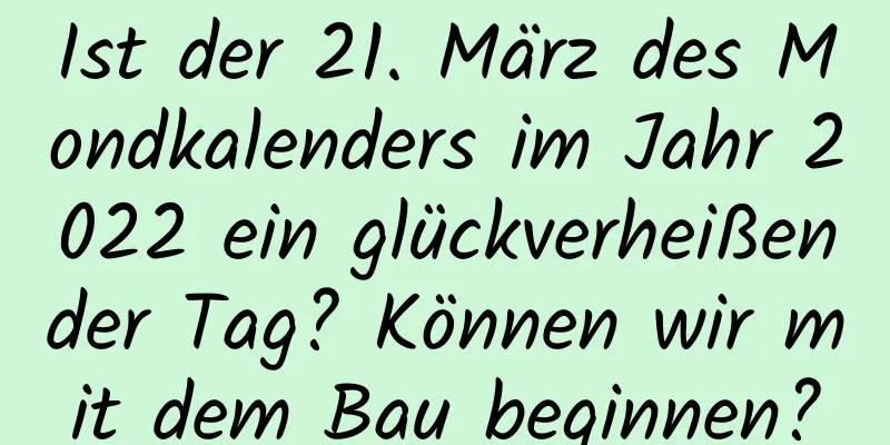 Ist der 21. März des Mondkalenders im Jahr 2022 ein glückverheißender Tag? Können wir mit dem Bau beginnen?