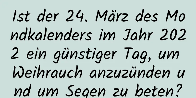 Ist der 24. März des Mondkalenders im Jahr 2022 ein günstiger Tag, um Weihrauch anzuzünden und um Segen zu beten?