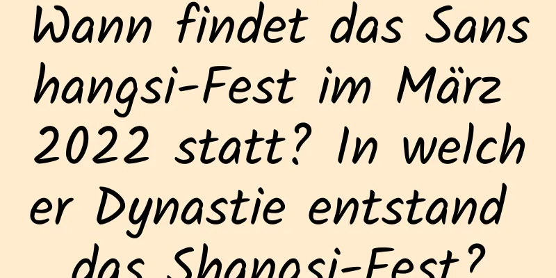 Wann findet das Sanshangsi-Fest im März 2022 statt? In welcher Dynastie entstand das Shangsi-Fest?