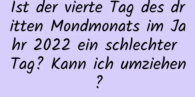 Ist der vierte Tag des dritten Mondmonats im Jahr 2022 ein schlechter Tag? Kann ich umziehen?