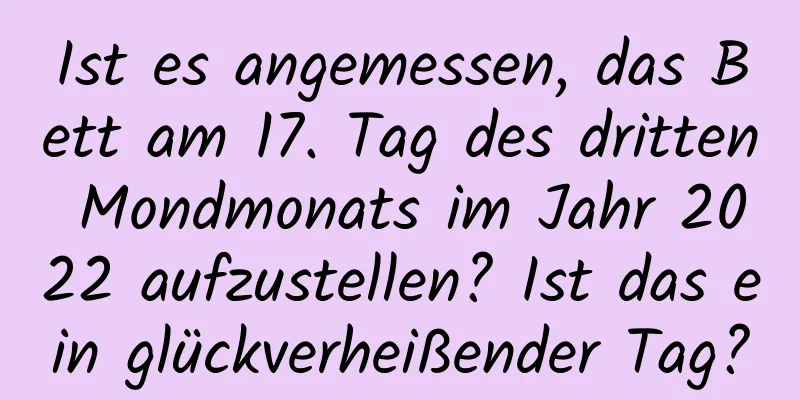 Ist es angemessen, das Bett am 17. Tag des dritten Mondmonats im Jahr 2022 aufzustellen? Ist das ein glückverheißender Tag?