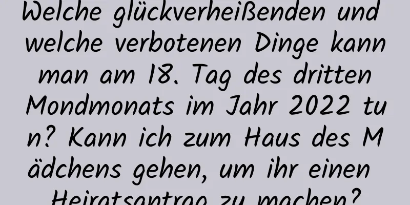 Welche glückverheißenden und welche verbotenen Dinge kann man am 18. Tag des dritten Mondmonats im Jahr 2022 tun? Kann ich zum Haus des Mädchens gehen, um ihr einen Heiratsantrag zu machen?