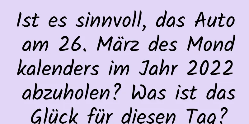 Ist es sinnvoll, das Auto am 26. März des Mondkalenders im Jahr 2022 abzuholen? Was ist das Glück für diesen Tag?