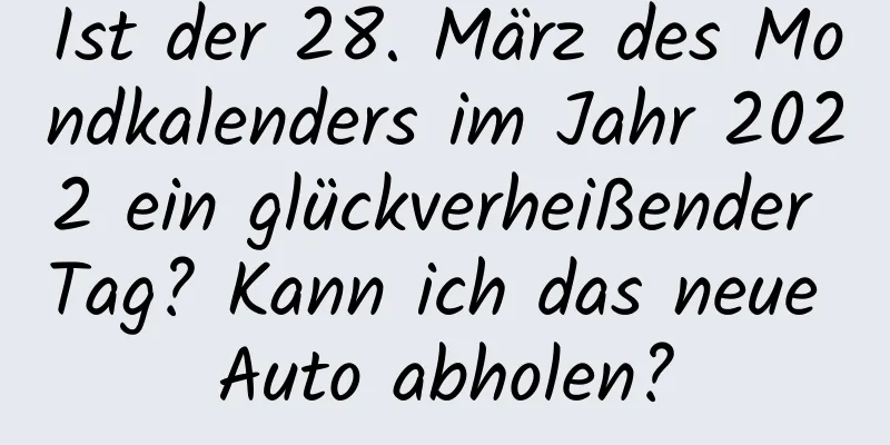 Ist der 28. März des Mondkalenders im Jahr 2022 ein glückverheißender Tag? Kann ich das neue Auto abholen?