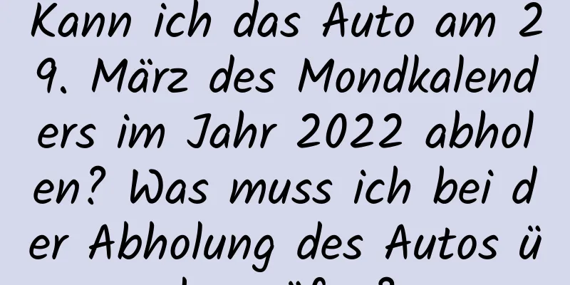 Kann ich das Auto am 29. März des Mondkalenders im Jahr 2022 abholen? Was muss ich bei der Abholung des Autos überprüfen?