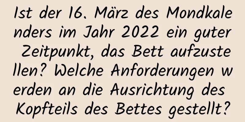 Ist der 16. März des Mondkalenders im Jahr 2022 ein guter Zeitpunkt, das Bett aufzustellen? Welche Anforderungen werden an die Ausrichtung des Kopfteils des Bettes gestellt?