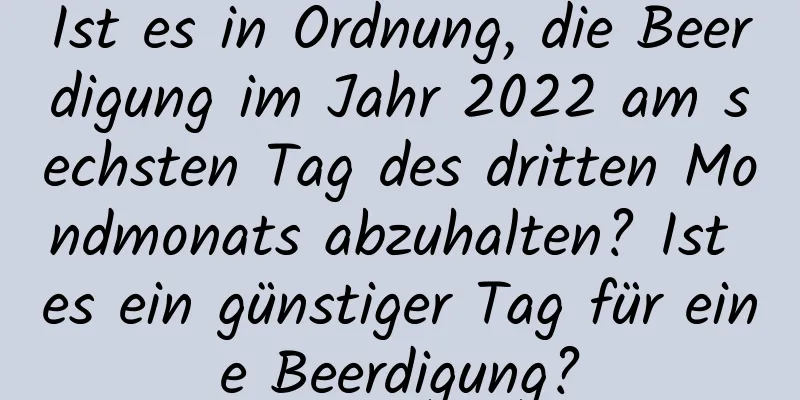 Ist es in Ordnung, die Beerdigung im Jahr 2022 am sechsten Tag des dritten Mondmonats abzuhalten? Ist es ein günstiger Tag für eine Beerdigung?