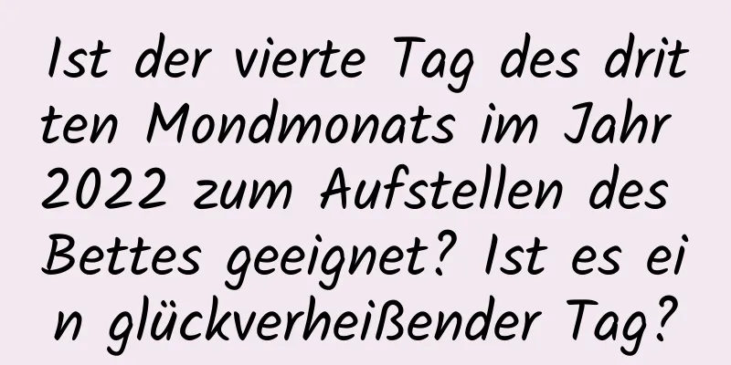 Ist der vierte Tag des dritten Mondmonats im Jahr 2022 zum Aufstellen des Bettes geeignet? Ist es ein glückverheißender Tag?