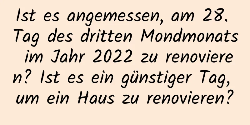 Ist es angemessen, am 28. Tag des dritten Mondmonats im Jahr 2022 zu renovieren? Ist es ein günstiger Tag, um ein Haus zu renovieren?