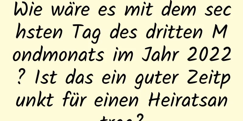 Wie wäre es mit dem sechsten Tag des dritten Mondmonats im Jahr 2022? Ist das ein guter Zeitpunkt für einen Heiratsantrag?