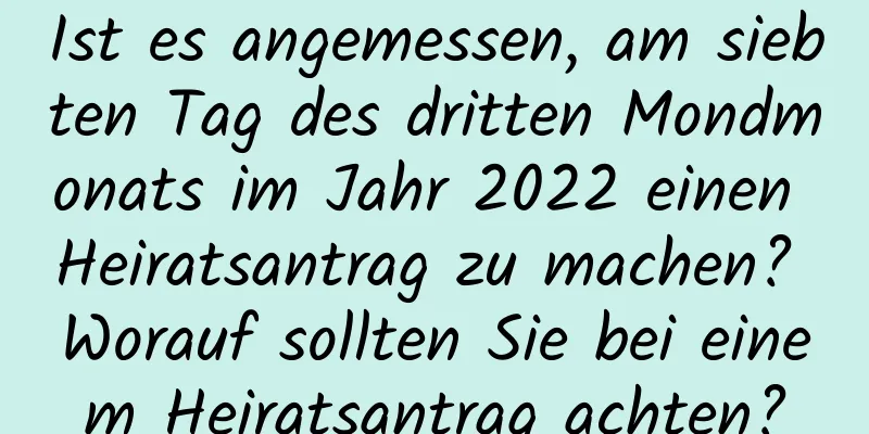 Ist es angemessen, am siebten Tag des dritten Mondmonats im Jahr 2022 einen Heiratsantrag zu machen? Worauf sollten Sie bei einem Heiratsantrag achten?