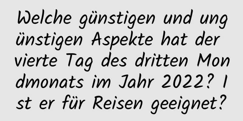 Welche günstigen und ungünstigen Aspekte hat der vierte Tag des dritten Mondmonats im Jahr 2022? Ist er für Reisen geeignet?