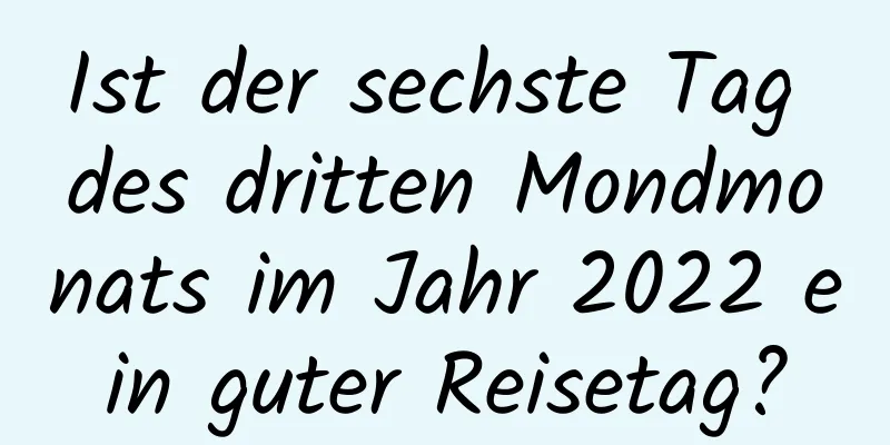 Ist der sechste Tag des dritten Mondmonats im Jahr 2022 ein guter Reisetag?