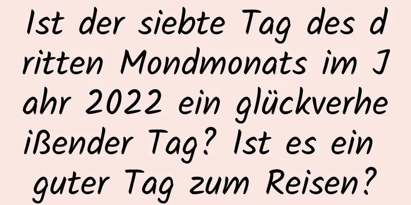 Ist der siebte Tag des dritten Mondmonats im Jahr 2022 ein glückverheißender Tag? Ist es ein guter Tag zum Reisen?