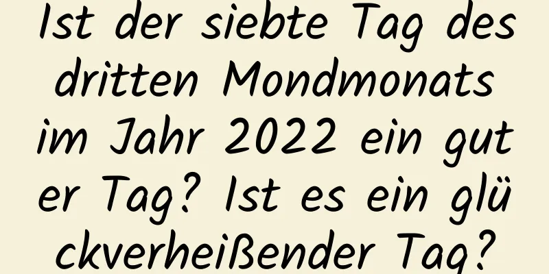 Ist der siebte Tag des dritten Mondmonats im Jahr 2022 ein guter Tag? Ist es ein glückverheißender Tag?