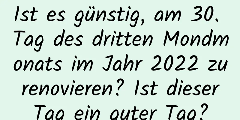 Ist es günstig, am 30. Tag des dritten Mondmonats im Jahr 2022 zu renovieren? Ist dieser Tag ein guter Tag?