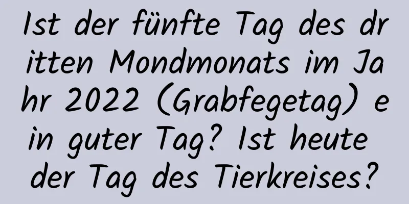 Ist der fünfte Tag des dritten Mondmonats im Jahr 2022 (Grabfegetag) ein guter Tag? Ist heute der Tag des Tierkreises?