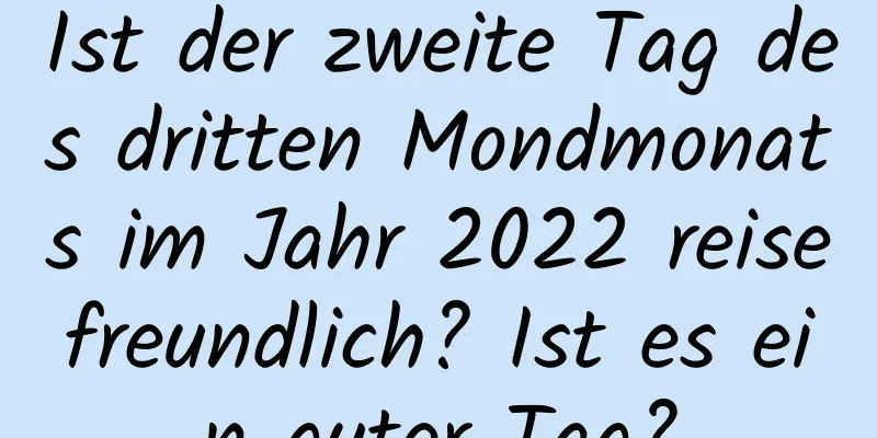 Ist der zweite Tag des dritten Mondmonats im Jahr 2022 reisefreundlich? Ist es ein guter Tag?