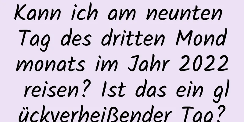 Kann ich am neunten Tag des dritten Mondmonats im Jahr 2022 reisen? Ist das ein glückverheißender Tag?