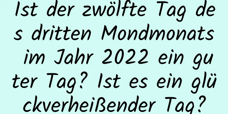 Ist der zwölfte Tag des dritten Mondmonats im Jahr 2022 ein guter Tag? Ist es ein glückverheißender Tag?