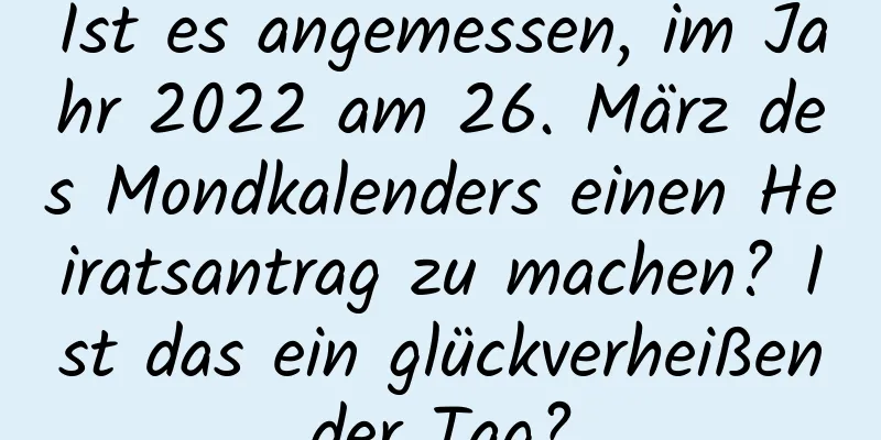 Ist es angemessen, im Jahr 2022 am 26. März des Mondkalenders einen Heiratsantrag zu machen? Ist das ein glückverheißender Tag?