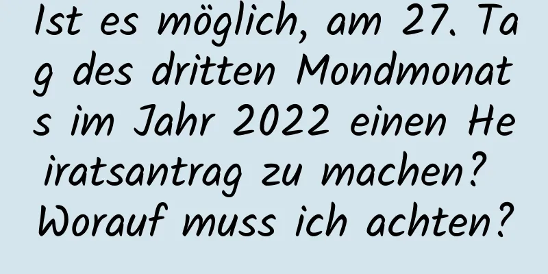 Ist es möglich, am 27. Tag des dritten Mondmonats im Jahr 2022 einen Heiratsantrag zu machen? Worauf muss ich achten?