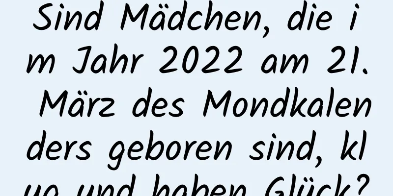 Sind Mädchen, die im Jahr 2022 am 21. März des Mondkalenders geboren sind, klug und haben Glück?