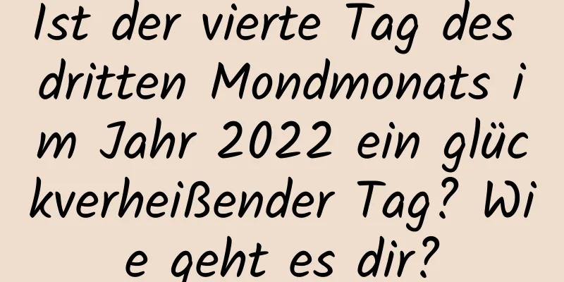 Ist der vierte Tag des dritten Mondmonats im Jahr 2022 ein glückverheißender Tag? Wie geht es dir?