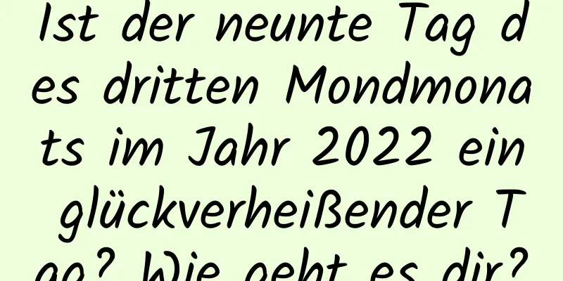 Ist der neunte Tag des dritten Mondmonats im Jahr 2022 ein glückverheißender Tag? Wie geht es dir?