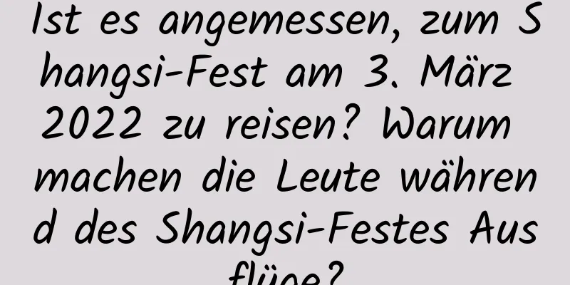 Ist es angemessen, zum Shangsi-Fest am 3. März 2022 zu reisen? Warum machen die Leute während des Shangsi-Festes Ausflüge?